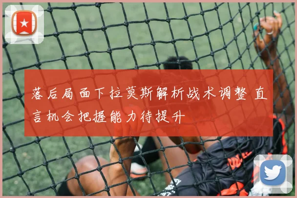 落后局面下拉莫斯解析战术调整 直言机会把握能力待提升