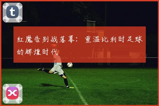 红魔告别战落幕：重温比利时足球的辉煌时代