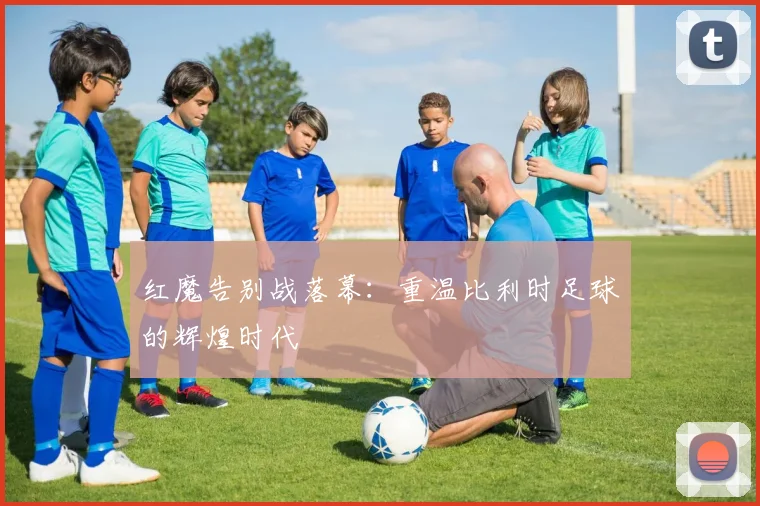 红魔告别战落幕:重温比利时足球的辉煌时代