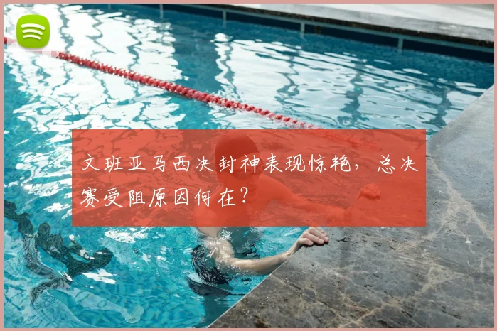 文班亚马西决封神表现惊艳，总决赛受阻原因何在？