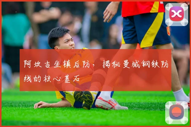 阿坎吉坐镇后防，揭秘曼城钢铁防线的核心基石