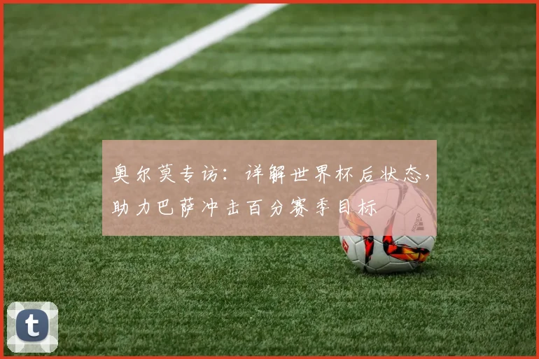 奥尔莫专访：详解世界杯后状态，助力巴萨冲击百分赛季目标