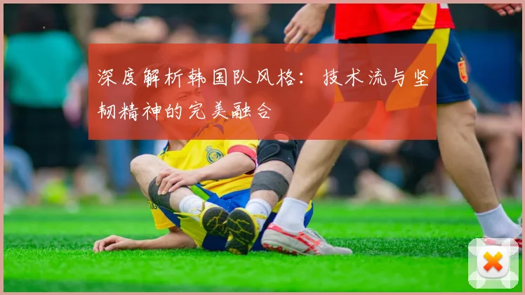 深度解析韩国队风格:技术流与坚韧精神的完美融合