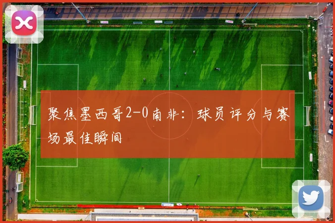 聚焦墨西哥2-0南非：球员评分与赛场最佳瞬间