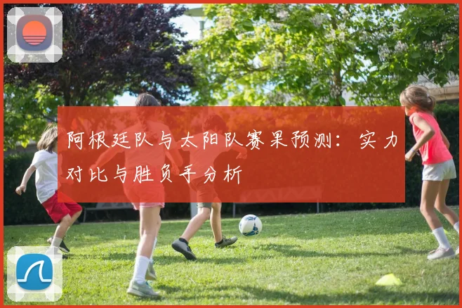 阿根廷队与太阳队赛果预测：实力对比与胜负手分析