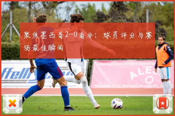 聚焦墨西哥2-0南非:球员评分与赛场最佳瞬间