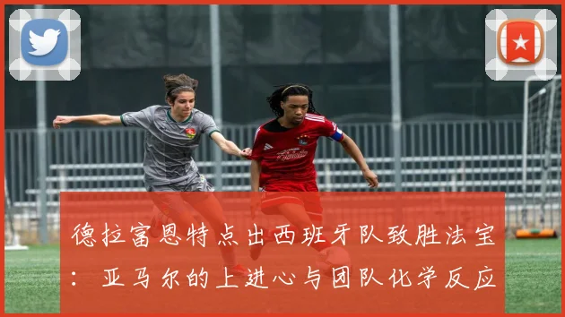 德拉富恩特点出西班牙队致胜法宝：亚马尔的上进心与团队化学反应