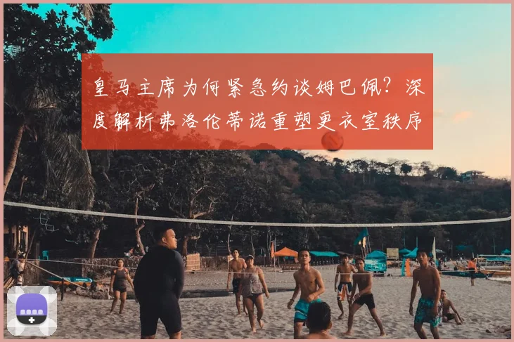皇马主席为何紧急约谈姆巴佩？深度解析弗洛伦蒂诺重塑更衣室秩序的关键步骤