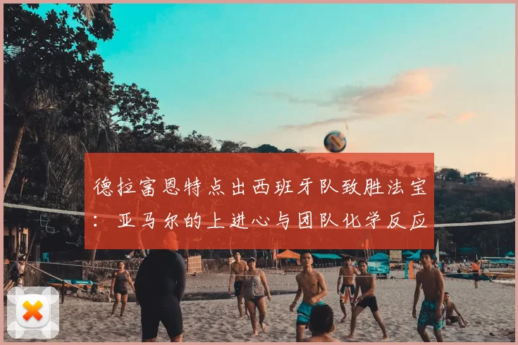 德拉富恩特点出西班牙队致胜法宝:亚马尔的上进心与团队化学反应