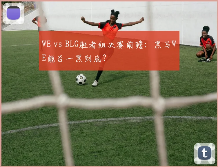WE vs BLG胜者组决赛前瞻：黑马WE能否一黑到底？
